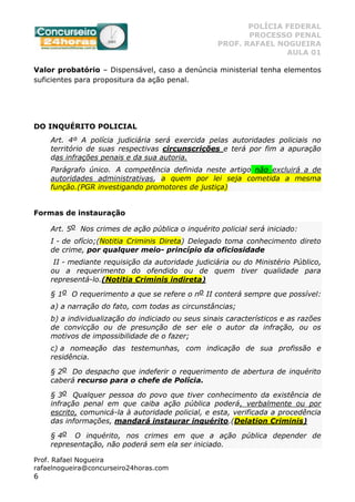 POLÍCIA FEDERAL
PROCESSO PENAL
PROF. RAFAEL NOGUEIRA
AULA 01
Prof. Rafael Nogueira
rafaelnogueira@concurseiro24horas.com
6
Valor probatório – Dispensável, caso a denúncia ministerial tenha elementos
suficientes para propositura da ação penal.
DO INQUÉRITO POLICIAL
Art. 4º A polícia judiciária será exercida pelas autoridades policiais no
território de suas respectivas circunscrições e terá por fim a apuração
das infrações penais e da sua autoria.
Parágrafo único. A competência definida neste artigo não excluirá a de
autoridades administrativas, a quem por lei seja cometida a mesma
função.(PGR investigando promotores de justiça)
Formas de instauração
Art. 5o Nos crimes de ação pública o inquérito policial será iniciado:
I - de ofício;(Notitia Criminis Direta) Delegado toma conhecimento direto
de crime, por qualquer meio- princípio da oficiosidade
II - mediante requisição da autoridade judiciária ou do Ministério Público,
ou a requerimento do ofendido ou de quem tiver qualidade para
representá-lo.(Notitia Criminis indireta)
§ 1o O requerimento a que se refere o no II conterá sempre que possível:
a) a narração do fato, com todas as circunstâncias;
b) a individualização do indiciado ou seus sinais característicos e as razões
de convicção ou de presunção de ser ele o autor da infração, ou os
motivos de impossibilidade de o fazer;
c) a nomeação das testemunhas, com indicação de sua profissão e
residência.
§ 2o Do despacho que indeferir o requerimento de abertura de inquérito
caberá recurso para o chefe de Polícia.
§ 3o Qualquer pessoa do povo que tiver conhecimento da existência de
infração penal em que caiba ação pública poderá, verbalmente ou por
escrito, comunicá-la à autoridade policial, e esta, verificada a procedência
das informações, mandará instaurar inquérito.(Delation Criminis)
§ 4o O inquérito, nos crimes em que a ação pública depender de
representação, não poderá sem ela ser iniciado.
 