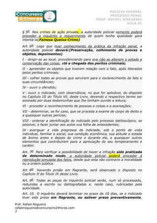 POLÍCIA FEDERAL
PROCESSO PENAL
PROF. RAFAEL NOGUEIRA
AULA 01
Prof. Rafael Nogueira
rafaelnogueira@concurseiro24horas.com
7
§ 5o Nos crimes de ação privada, a autoridade policial somente poderá
proceder a inquérito a requerimento de quem tenha qualidade para
intentá-la(Famosa Queixa-Crime)
Art. 6o Logo que tiver conhecimento da prática da infração penal, a
autoridade policial deverá:(Preservação, colhimento de provas e
objetos, depoimentos)
I - dirigir-se ao local, providenciando para que não se alterem o estado e
conservação das coisas, até a chegada dos peritos criminais;
II - apreender os objetos que tiverem relação com o fato, após liberados
pelos peritos criminais;
III - colher todas as provas que servirem para o esclarecimento do fato e
suas circunstâncias;
IV - ouvir o ofendido;
V - ouvir o indiciado, com observância, no que for aplicável, do disposto
no Capítulo III do Título Vll, deste Livro, devendo o respectivo termo ser
assinado por duas testemunhas que Ihe tenham ouvido a leitura;
VI - proceder a reconhecimento de pessoas e coisas e a acareações;
VII - determinar, se for caso, que se proceda a exame de corpo de delito e
a quaisquer outras perícias;
VIII - ordenar a identificação do indiciado pelo processo datiloscópico, se
possível, e fazer juntar aos autos sua folha de antecedentes;
IX - averiguar a vida pregressa do indiciado, sob o ponto de vista
individual, familiar e social, sua condição econômica, sua atitude e estado
de ânimo antes e depois do crime e durante ele, e quaisquer outros
elementos que contribuírem para a apreciação do seu temperamento e
caráter.
Art. 7o Para verificar a possibilidade de haver a infração sido praticada
de determinado modo, a autoridade policial poderá proceder à
reprodução simulada dos fatos, desde que esta não contrarie a moralidade
ou a ordem pública.
Art. 8o Havendo prisão em flagrante, será observado o disposto no
Capítulo II do Título IX deste Livro.
Art. 9o Todas as peças do inquérito policial serão, num só processado,
reduzidas a escrito ou datilografadas e, neste caso, rubricadas pela
autoridade.
Art. 10. O inquérito deverá terminar no prazo de 10 dias, se o indiciado
tiver sido preso em flagrante, ou estiver preso preventivamente,
 