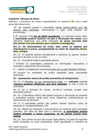 POLÍCIA FEDERAL
PROCESSO PENAL
PROF. RAFAEL NOGUEIRA
AULA 01
Prof. Rafael Nogueira
rafaelnogueira@concurseiro24horas.com.br 9
Inquérito -oficioso-de ofício
Ademais, a ocorrência de meras irregularidades no inquérito não vicia a ação
penal dele decorrente.
2o No relatório poderá a autoridade indicar testemunkhas que não
tiverem sido inquiridas, mencionando o lugar onde possam ser
encontradas.
§ 3o Quando o fato for de difícil elucidação, e o indiciado estiver solto,
a autoridade poderá requerer ao juiz a devolução dos autos, para
ulteriores diligências, que serão realizadas no prazo marcado pelo
juiz.(Autos com juiz devolve para maiores investigaçõe)
Art. 11. Os instrumentos do crime, bem como os objetos que
interessarem à prova, acompanharão os autos do inquérito.(Arma,
bala, ciringa)
Art. 12. O inquérito policial acompanhará a denúncia ou queixa, sempre
que servir de base a uma ou outra.
Art. 13. Incumbirá ainda à autoridade policial:
I - fornecer às autoridades judiciárias as informações necessárias à
instrução e julgamento dos processos;
II - realizar as diligências requisitadas pelo juiz ou pelo Ministério Público;
III - cumprir os mandados de prisão expedidos pelas autoridades
judiciárias;
IV - representar acerca da prisão preventiva (E temporária)
Art. 14. O ofendido, ou seu representante legal, e o indiciado poderão
requerer qualquer diligência, que será realizada, ou não, a juízo da
autoridade.
Art. 15. Se o indiciado for menor, ser-lhe-á nomeado curador pela
autoridade policial.
Art. 16. O Ministério Público não poderá requerer a devolução do inquérito
à autoridade policial, senão para novas diligências, imprescindíveis ao
oferecimento da denúncia.
Art. 17. A autoridade policial não poderá mandar arquivar autos de
inquérito.(P. Indisponibilidade d IP)
Art. 18. Depois de ordenado o arquivamento do inquérito pela autoridade
judiciária, por falta de base para a denúncia, a autoridade policial
poderá proceder a novas pesquisas, se de outras provas tiver
notícia.
Art. 19. Nos crimes em que não couber ação pública, os autos do inquérito
serão remetidos ao juízo competente, onde aguardarão a iniciativa do
 