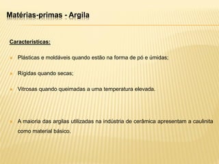 Matérias-primas - Argila
Características:
 Plásticas e moldáveis quando estão na forma de pó e úmidas;
 Rígidas quando secas;
 Vitrosas quando queimadas a uma temperatura elevada.
 A maioria das argilas utilizadas na indústria de cerâmica apresentam a caulinita
como material básico.
 