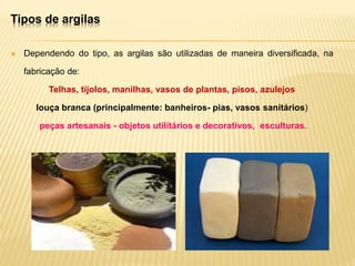  Dependendo do tipo, as argilas são utilizadas de maneira diversificada, na
fabricação de:
Telhas, tijolos, manilhas, vasos de plantas, pisos, azulejos
louça branca (principalmente: banheiros- pias, vasos sanitários)
peças artesanais - objetos utilitários e decorativos, esculturas.
Tipos de argilas
 