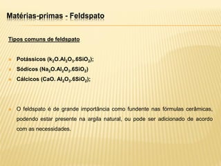 Matérias-primas - Feldspato
Tipos comuns de feldspato
 Potássicos (k2O.Al2O3.6SiO2);
 Sódicos (Na2O.Al2O3.6SiO2)
 Cálcicos (CaO. Al2O3.6SiO2);
 O feldspato é de grande importância como fundente nas fórmulas cerâmicas,
podendo estar presente na argila natural, ou pode ser adicionado de acordo
com as necessidades.
 