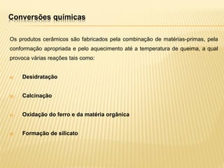 Conversões químicas
Os produtos cerâmicos são fabricados pela combinação de matérias-primas, pela
conformação apropriada e pelo aquecimento até a temperatura de queima, a qual
provoca várias reações tais como:
a) Desidratação
b) Calcinação
c) Oxidação do ferro e da matéria orgânica
d) Formação de silicato
 