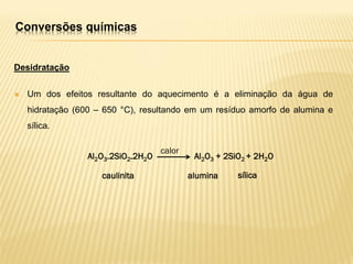 Conversões químicas
Desidratação
 Um dos efeitos resultante do aquecimento é a eliminação da água de
hidratação (600 – 650 °C), resultando em um resíduo amorfo de alumina e
sílica.
Al2O3.2SiO2.2H2O Al2O3 + 2SiO2 + 2H2O
calor
caulinita alumina sílica
 