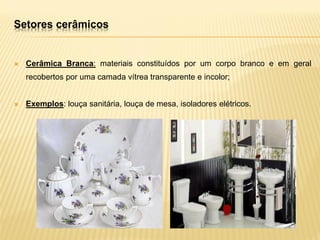  Cerâmica Branca: materiais constituídos por um corpo branco e em geral
recobertos por uma camada vítrea transparente e incolor;
 Exemplos: louça sanitária, louça de mesa, isoladores elétricos‫‏‬
.
Setores cerâmicos
 