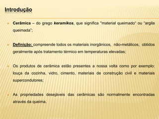 Introdução
 Cerâmica – do grego keramikos, que significa "material queimado“ ou “argila
queimada”;
 Definição: compreende todos os materiais inorgânicos, não-metálicos, obtidos
geralmente após tratamento térmico em temperaturas elevadas;
 Os produtos de cerâmica estão presentes a nossa volta como por exemplo:
louça da cozinha, vidro, cimento, materiais de construção civil e materiais
supercondutores;
 As propriedades desejáveis das cerâmicas são normalmente encontradas
através da queima.
 