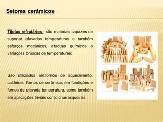 Tijolos refratários - são materiais capazes de
suportar elevadas temperaturas e também
esforços mecânicos, ataques químicos e
variações bruscas de temperaturas;
São utilizados em:fornos de aquecimento,
caldeiras, fornos de cerâmica, em fundições e
fornos de elevada temperatura, como também
em aplicações triviais como churrasqueiras.
Setores cerâmicos
 