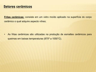 Fritas cerâmicas: consiste em um vidro moído aplicado na superfície do corpo
cerâmico o qual adquire aspecto vítreo;
• As fritas cerâmicas são utilizadas na produção de esmaltes cerâmicos para
queimas em baixas temperaturas (870º a 1050°C).
Setores cerâmicos
 