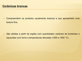 Cerâmicas brancas
 Compreendem os produtos usualmente brancos e que apresentam uma
textura fina;
 São obtidas a partir de argilas com quantidades variáveis de fundentes e
aquecidas num forno a temperaturas elevadas (1200 a 1500 °C).
 