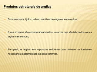 Produtos estruturais de argilas
 Compreendem: tijolos, telhas, manilhas de esgotos, entre outros;
 Estes produtos são considerados baratos, uma vez que são fabricados com a
argila mais comum;
 Em geral, as argilas têm impurezas suficientes para fornecer os fundentes
necessários à aglomeração da peça cerâmica.
 