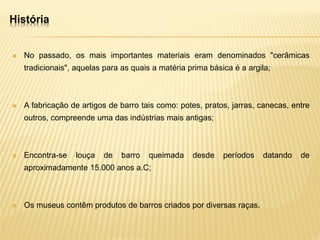  No passado, os mais importantes materiais eram denominados "cerâmicas
tradicionais", aquelas para as quais a matéria prima básica é a argila;
 A fabricação de artigos de barro tais como: potes, pratos, jarras, canecas, entre
outros, compreende uma das indústrias mais antigas;
 Encontra-se louça de barro queimada desde períodos datando de
aproximadamente 15.000 anos a.C;
 Os museus contêm produtos de barros criados por diversas raças.
História
 