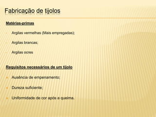 Fabricação de tijolos
Matérias-primas
• Argilas vermelhas (Mais empregadas);
• Argilas brancas;
• Argilas ocres
Requisitos necessários de um tijolo
 Ausência de empenamento;
 Dureza suficiente;
 Uniformidade de cor após a queima.
 