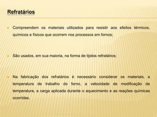  Compreendem os materiais utilizados para resistir aos efeitos térmicos,
químicos e físicos que ocorrem nos processos em fornos;
 São usados, em sua maioria, na forma de tijolos refratários;
 Na fabricação dos refratários é necessário considerar os materiais, a
temperatura de trabalho do forno, a velocidade de modificação de
temperatura, a carga aplicada durante o aquecimento e as reações químicas
ocorridas.
Refratários
 