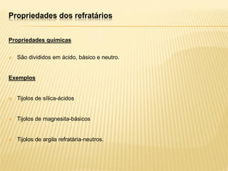 Propriedades dos refratários
Propriedades químicas
 São divididos em ácido, básico e neutro.
Exemplos
 Tijolos de sílica-ácidos
 Tijolos de magnesita-básicos
 Tijolos de argila refratária-neutros.
 