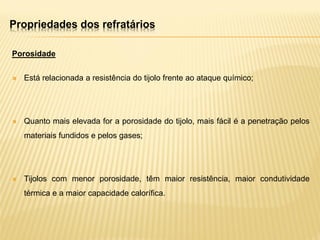 Propriedades dos refratários
Porosidade
 Está relacionada a resistência do tijolo frente ao ataque químico;
 Quanto mais elevada for a porosidade do tijolo, mais fácil é a penetração pelos
materiais fundidos e pelos gases;
 Tijolos com menor porosidade, têm maior resistência, maior condutividade
térmica e a maior capacidade calorífica.
 