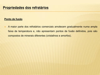 Propriedades dos refratários
Ponto de fusão
 A maior parte dos refratários comerciais amolecem gradualmente numa ampla
faixa de temperatura e, não apresentam pontos de fusão definidos, pois são
compostos de minerais diferentes (cristalinos e amorfos).
 