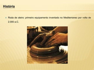 História
 Roda de oleiro: primeiro equipamento inventado no Mediterraneo por volta de
2.000 a.C.
 