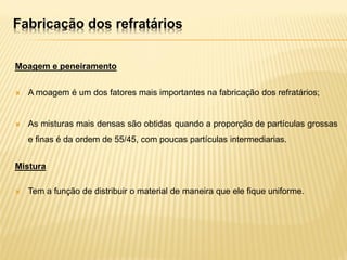Fabricação dos refratários
Moagem e peneiramento
 A moagem é um dos fatores mais importantes na fabricação dos refratários;
 As misturas mais densas são obtidas quando a proporção de partículas grossas
e finas é da ordem de 55/45, com poucas partículas intermediarias.
Mistura
 Tem a função de distribuir o material de maneira que ele fique uniforme.
 