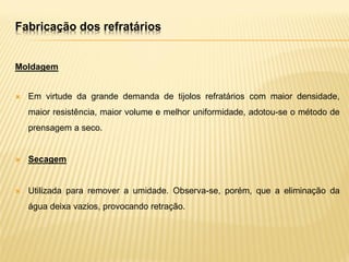 Fabricação dos refratários
Moldagem
 Em virtude da grande demanda de tijolos refratários com maior densidade,
maior resistência, maior volume e melhor uniformidade, adotou-se o método de
prensagem a seco.
 Secagem
 Utilizada para remover a umidade. Observa-se, porém, que a eliminação da
água deixa vazios, provocando retração.
 