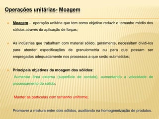 Operações unitárias- Moagem
 Moagem - operação unitária que tem como objetivo reduzir o tamanho médio dos
sólidos através da aplicação de forças;
 As indústrias que trabalham com material sólido, geralmente, necessitam dividi-los
para atender especificações de granulometria ou para que possam ser
empregados adequadamente nos processos a que serão submetidos;
 Principais objetivos da moagem dos sólidos:
• Aumentar área externa (superfície de contato), aumentando a velocidade de
processamento do sólido;
• Manter as partículas com tamanho uniforme;
• Promover a mistura entre dois sólidos, auxiliando na homogeneização de produtos.
 