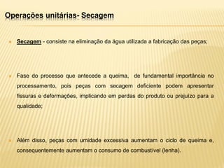  Secagem - consiste na eliminação da água utilizada a fabricação das peças;
 Fase do processo que antecede a queima, de fundamental importância no
processamento, pois peças com secagem deficiente podem apresentar
fissuras e deformações, implicando em perdas do produto ou prejuízo para a
qualidade;
 Além disso, peças com umidade excessiva aumentam o ciclo de queima e,
consequentemente aumentam o consumo de combustível (lenha).
Operações unitárias- Secagem
 