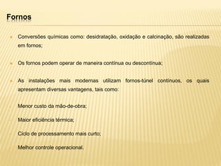 Fornos
 Conversões químicas como: desidratação, oxidação e calcinação, são realizadas
em fornos;
 Os fornos podem operar de maneira contínua ou descontínua;
 As instalações mais modernas utilizam fornos-túnel contínuos, os quais
apresentam diversas vantagens, tais como:
• Menor custo da mão-de-obra;
• Maior eficiência térmica;
• Ciclo de processamento mais curto;
• Melhor controle operacional.
 