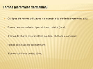  Os tipos de fornos utilizados na indústria da cerâmica vermelha são:
• Fornos de chama direta, tipo caipira ou caieira (rural);
• Fornos de chama reversível tipo paulista, abóboda e corujinha;
• Fornos contínuos do tipo hoffmann;
• Fornos contínuos do tipo túnel;
Fornos (cerâmicas vermelhas)
 