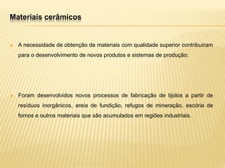 Materiais cerâmicos
 A necessidade de obtenção de materiais com qualidade superior contribuíram
para o desenvolvimento de novos produtos e sistemas de produção;
 Foram desenvolvidos novos processos de fabricação de tijolos a partir de
resíduos inorgânicos, areia de fundição, refugos de mineração, escória de
fornos e outros materiais que são acumulados em regiões industriais.
 