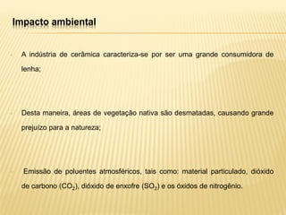 Impacto ambiental
• A indústria de cerâmica caracteriza-se por ser uma grande consumidora de
lenha;
• Desta maneira, áreas de vegetação nativa são desmatadas, causando grande
prejuízo para a natureza;
• Emissão de poluentes atmosféricos, tais como: material particulado, dióxido
de carbono (CO2), dióxido de enxofre (SO2) e os óxidos de nitrogênio.
 