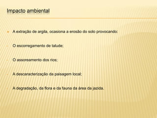 A extração de argila, ocasiona a erosão do solo provocando:
• O escorregamento de talude;
• O assoreamento dos rios;
• A descaracterização da paisagem local;
• A degradação, da flora e da fauna da área da jazida.
Impacto ambiental
 
