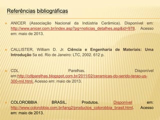  ANICER (Associação Nacional da Indústria Cerâmica). Disponível em:
http://www.anicer.com.br/index.asp?pg=noticias_detalhes.asp&id=978. Acesso
em: maio de 2013.
 CALLISTER, William D. Jr. Ciência e Engenharia de Materiais: Uma
Introdução 5a ed. Rio de Janeiro: LTC, 2002. 612 p.
 CDL Parelhas. Disponível
em:http://cdlparelhas.blogspot.com.br/2011/02/ceramicas-do-serido-terao-us-
300-mil.html. Acesso em: maio de 2013.
 COLOROBBIA BRASIL. Produtos. Disponível em:
http://www.colorobbia.com.br/lang2/productos_colorobbia_brasil.html. Acesso
em: maio de 2013.
Referências bibliográficas
 