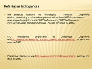  INT (Instituto Nacional de Tecnologia) – Notícias. Disponível
em:http://www.int.gov.br/sala-de-imprensa/noticias/item/5895-int-apresenta-
nova-etapa-de-projeto-de-efici%C3%AAncia-energ%C3%A9tica-para-
ind%C3%BAstrias-cer%C3%A2micas. Acesso em: maio de 2013.
 ITC (Inteligência Empresarial da Construção) Disponível
em:http://www.itc.etc.br/sanifix_e_icasa_parceria_de_sucesso.asp. Acesso em
maio de 2013.
 Porcelana. Disponível em:http://jotablog.com/porcelana/porcelana. Acesso em:
maio de 2013.
Referências bibliográficas
 