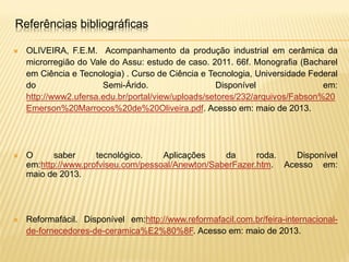  OLIVEIRA, F.E.M. Acompanhamento da produção industrial em cerâmica da
microrregião do Vale do Assu: estudo de caso. 2011. 66f. Monografia (Bacharel
em Ciência e Tecnologia) . Curso de Ciência e Tecnologia, Universidade Federal
do Semi-Árido. Disponível em:
http://www2.ufersa.edu.br/portal/view/uploads/setores/232/arquivos/Fabson%20
Emerson%20Marrocos%20de%20Oliveira.pdf. Acesso em: maio de 2013.
 O saber tecnológico. Aplicações da roda. Disponível
em:http://www.profviseu.com/pessoal/Anewton/SaberFazer.htm. Acesso em:
maio de 2013.
 Reformafácil. Disponível em:http://www.reformafacil.com.br/feira-internacional-
de-fornecedores-de-ceramica%E2%80%8F. Acesso em: maio de 2013.
Referências bibliográficas
 
