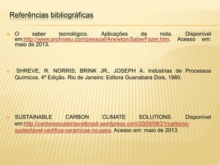  O saber tecnológico. Aplicações da roda. Disponível
em:http://www.profviseu.com/pessoal/Anewton/SaberFazer.htm. Acesso em:
maio de 2013.
 SHREVE, R. NORRIS; BRINK JR., JOSEPH A. Indústrias de Processos
Químicos. 4ª Edição. Rio de Janeiro: Editora Guanabara Dois, 1980.
 SUSTAINABLE CARBON CLIMATE SOLUTIONS. Disponível
em:http://carbonosustentavelbrasil.wordpress.com/2009/08/21/carbono-
sustentavel-certifica-ceramicas-no-para. Acesso em: maio de 2013.
Referências bibliográficas
 