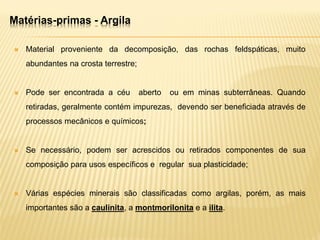 Matérias-primas - Argila
 Material proveniente da decomposição, das rochas feldspáticas, muito
abundantes na crosta terrestre;
 Pode ser encontrada a céu aberto ou em minas subterrâneas. Quando
retiradas, geralmente contém impurezas, devendo ser beneficiada através de
processos mecânicos e químicos;
 Se necessário, podem ser acrescidos ou retirados componentes de sua
composição para usos específicos e regular sua plasticidade;
 Várias espécies minerais são classificadas como argilas, porém, as mais
importantes são a caulinita, a montmorilonita e a ilita.
 