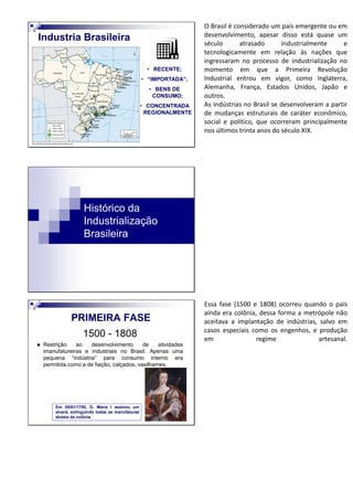 • RECENTE;
• “IMPORTADA”;
• BENS DE
CONSUMO;
• CONCENTRADA
REGIONALMENTE
Industria Brasileira
O Brasil é considerado um país emergente ou em
desenvolvimento, apesar disso está quase um
século atrasado industrialmente e
tecnologicamente em relação às nações que
ingressaram no processo de industrialização no
momento em que a Primeira Revolução
Industrial entrou em vigor, como Inglaterra,
Alemanha, França, Estados Unidos, Japão e
outros.
As indústrias no Brasil se desenvolveram a partir
de mudanças estruturais de caráter econômico,
social e político, que ocorreram principalmente
nos últimos trinta anos do século XIX.
Histórico da
Industrialização
Brasileira
1500 - 1808
Restrição ao desenvolvimento de atividades
imanufatureiras e industriais no Brasil. Apenas uma
pequena “indústria” para consumo interno era
permitida,como a de fiação, calçados, vasilhames.
PRIMEIRA FASE
Em 05/01/1785, D. Maria I assinou um
alvará, extinguindo todas as manufaturas
têxteis da colônia
Essa fase (1500 e 1808) ocorreu quando o país
ainda era colônia, dessa forma a metrópole não
aceitava a implantação de indústrias, salvo em
casos especiais como os engenhos, e produção
em regime artesanal.
 