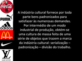 A indústria cultural fornece por toda
parte bens padronizados para
satisfazer às numerosas demandas.
Por intermédio de um modo
industrial de produção, obtém-se
uma cultura de massa feita de uma
série de objetos que trazem a marca
da indústria cultural: serialização –
padronização – divisão do trabalho.
 