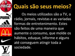 Quais são seus meios?
Os meios utilizados são a TV, o
rádio, jornais, revistas e as variadas
formas de entretenimento. Estes
são feitos de uma maneira que
aumente o consumo, que molde os
hábitos, eduque, informe e alguns
até conseguem atingir toda a
sociedade.
 