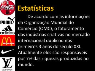 Estatísticas
De acordo com as informações
da Organização Mundial do
Comércio (OMC), o faturamento
das indústrias criativas no mercado
internacional duplicou nos
primeiros 3 anos do século XXI.
Atualmente eles são responsáveis
por 7% das riquezas produzidas no
mundo.
 