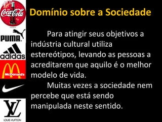 Domínio sobre a Sociedade
Para atingir seus objetivos a
indústria cultural utiliza
estereótipos, levando as pessoas a
acreditarem que aquilo é o melhor
modelo de vida.
Muitas vezes a sociedade nem
percebe que está sendo
manipulada neste sentido.
 