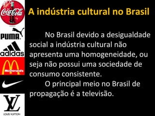A indústria cultural no Brasil
No Brasil devido a desigualdade
social a indústria cultural não
apresenta uma homogeneidade, ou
seja não possui uma sociedade de
consumo consistente.
O principal meio no Brasil de
propagação é a televisão.
 