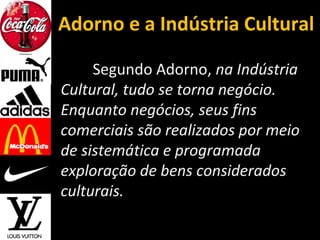 Adorno e a Indústria Cultural
Segundo Adorno, na Indústria
Cultural, tudo se torna negócio.
Enquanto negócios, seus fins
comerciais são realizados por meio
de sistemática e programada
exploração de bens considerados
culturais.
 