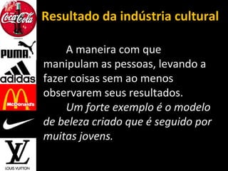 Resultado da indústria cultural
A maneira com que
manipulam as pessoas, levando a
fazer coisas sem ao menos
observarem seus resultados.
Um forte exemplo é o modelo
de beleza criado que é seguido por
muitas jovens.
 