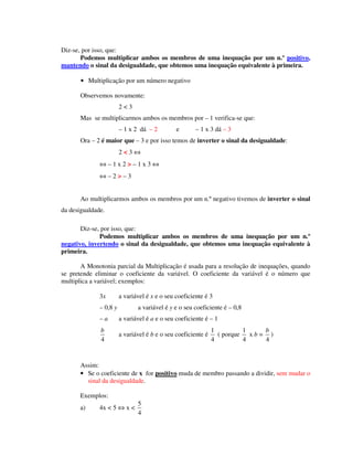 Diz-se, por isso, que:
Podemos multiplicar ambos os membros de uma inequação por um n.º positivo,
mantendo o sinal da desigualdade, que obtemos uma inequação equivalente à primeira.
• Multiplicação por um número negativo
Observemos novamente:
2 < 3
Mas se multiplicarmos ambos os membros por – 1 verifica-se que:
– 1 x 2 dá – 2 e – 1 x 3 dá – 3
Ora – 2 é maior que – 3 e por isso temos de inverter o sinal da desigualdade:
2 < 3 ⇔
⇔ – 1 x 2 > – 1 x 3 ⇔
⇔ – 2 > – 3
Ao multiplicarmos ambos os membros por um n.º negativo tivemos de inverter o sinal
da desigualdade.
Diz-se, por isso, que:
Podemos multiplicar ambos os membros de uma inequação por um n.º
negativo, invertendo o sinal da desigualdade, que obtemos uma inequação equivalente à
primeira.
A Monotonia parcial da Multiplicação é usada para a resolução de inequações, quando
se pretende eliminar o coeficiente da variável. O coeficiente da variável é o número que
multiplica a variável; exemplos:
3x a variável é x e o seu coeficiente é 3
– 0,8 y a variável é y e o seu coeficiente é – 0,8
– a a variável é a e o seu coeficiente é – 1
4
b
a variável é b e o seu coeficiente é
1
4
( porque
1
4
x b =
4
b
)
Assim:
• Se o coeficiente de x for positivo muda de membro passando a dividir, sem mudar o
sinal da desigualdade.
Exemplos:
a) 4x < 5 ⇔ x <
5
4
 
