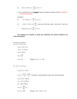 b) 12x ≥ – 24 ⇔ x ≥
24
12
− ⇔ x ≥ – 2
• Se o coeficiente de x for negativo muda de membro passando a dividir, mudando-se
o sinal da desigualdade.
Exemplos:
a) – 3x > 18 ⇔ x <
18
3
− ⇔ x < – 6
b) – 14x ≤≤≤≤ – 42 ⇔ x ≥≥≥≥
42
14
−
−
como já se sabe dois sinais – dão sinal + e por isso
escreve-se: ⇔ x ≥
42
14
⇔ x ≥ 3
Nas mudanças de membro os sinais dos coeficientes da variável mantêm-se tal
como nas equações.
Exercícios resolvidos:
1) 4 ( x – 12 ) < x ⇔
⇔ 4x – 48 < x ⇔
⇔ 4x – x < 48 ⇔
⇔ 3x < 48 ⇔
⇔ x <
48
3
⇔ x < 16 Solução : S = ] – ∞ , 16 [
2)
3
x
≤ 7 ( x + 5 ) ⇔
⇔
3
x
≤ 7x + 35 ⇔
⇔
3
x
≤
7 3 35 3
3 3
x× ×
+ e retirando os denominadores agora que estão todos iguais
⇔ x ≤ 21x + 105 ⇔
⇔ x – 21x ≤ 105 ⇔
⇔ – 20x ≤ 105 ⇔
⇔ x ≥
105
20
− ⇔
⇔ x ≥ – 5,25 Solução : S =[ – 5,25 ; + ∞ [
 