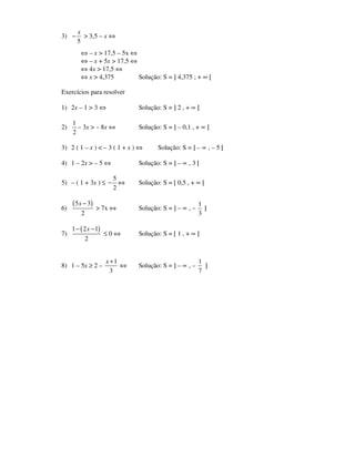 3)
5
x
− > 3,5 – x ⇔
⇔ – x > 17,5 – 5x ⇔
⇔ – x + 5x > 17,5 ⇔
⇔ 4x > 17,5 ⇔
⇔ x > 4,375 Solução: S = ] 4,375 ; + ∞ [
Exercícios para resolver
1) 2x – 1 > 3 ⇔ Solução: S = ] 2 , + ∝ [
2)
1
2
– 3x > – 8x ⇔ Solução: S = ] – 0,1 , + ∝ [
3) 2 ( 1 – x ) < – 3 ( 1 + x ) ⇔ Solução: S = ] – ∝ , – 5 [
4) 1 – 2x > – 5 ⇔ Solução: S = ] – ∝ , 3 [
5) – ( 1 + 3x ) ≤
5
2
− ⇔ Solução: S = [ 0,5 , + ∝ [
6)
( )5 3
2
x −
> 7x ⇔ Solução: S = ] – ∝ , –
1
3
[
7)
( )1 2 1
2
x− −
≤ 0 ⇔ Solução: S = [ 1 , + ∝ [
8) 1 – 5x ≥ 2 –
1
3
x +
⇔ Solução: S = ] – ∝ , –
1
7
]
 