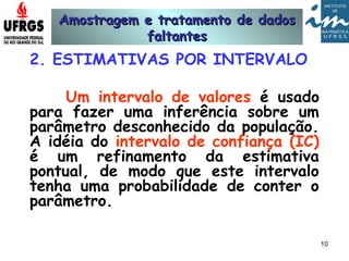 Amostragem e tratamento de dadosAmostragem e tratamento de dados
faltantesfaltantes
10
2. ESTIMATIVAS POR INTERVALO
Um intervalo de valores é usado
para fazer uma inferência sobre um
parâmetro desconhecido da população.
A idéia do intervalo de confiança (IC)
é um refinamento da estimativa
pontual, de modo que este intervalo
tenha uma probabilidade de conter o
parâmetro.
 