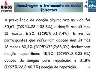 Amostragem e tratamento de dadosAmostragem e tratamento de dados
faltantesfaltantes
A prevalência de doação alguma vez na vida foi
30,6% (IC95%:28,4;32,8%), e doação nos últimos
12 meses 6,2% (IC95%:5,1;7,4%). Entre os
participantes que referiram doação nos últimos
12 meses 80,4% (IC95%:72,7;88,0%) declararam
doação espontânea; 15,9% (IC95%:8,8;22,9%)
doação de sangue para reposição; e 31,8%
(IC95%:22,8;40,7%) doação de repetição. 12
 