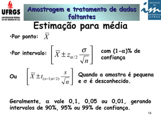 Amostragem e tratamento de dadosAmostragem e tratamento de dados
faltantesfaltantes
14
Estimação para média
•Por ponto:
•Por intervalo:
Ou






±
n
zX
σ
α 2/
com (1-α)% de
confiança






± −
n
s
tX n )2/;1( α
Quando a amostra é pequena
e σ é desconhecido.
Geralmente, α vale 0,1, 0,05 ou 0,01, gerando
intervalos de 90%, 95% ou 99% de confiança.
X
 