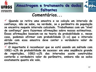 Amostragem e tratamento de dadosAmostragem e tratamento de dados
faltantesfaltantes
17
Comentários...
 Quando se retira uma amostra e se calcula um intervalo de
confiança, não se sabe, na verdade, se o parâmetro da população
se encontra naquele intervalo calculado. Trabalhamos com um “nível
de confiança” para fazermos afirmações sobre nossas estimativas.
Essas afirmações baseiam-se na teoria da probabilidade e, nesse
caso, podemos afirmar com probabilidade (1-α) que o intervalo
obtido com essa amostra deve conter o verdadeiro valor do
parâmetro.
 O importante é reconhecer que se está usando um método com
100(1-α)% de probabilidade de sucesso: em uma seqüência grande
de repetições, 100(1-α)% dos intervalos assim construídos
conterão o verdadeiro valor do parâmetro, embora não se saiba
exatamente quanto ele vale.
 